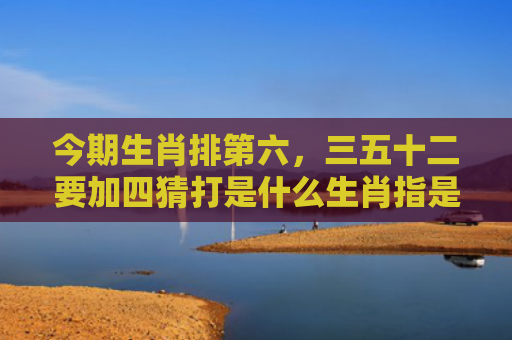 今期生肖排第六，三五十二要加四猜打是什么生肖指是打一什么生肖，解读星座知识
