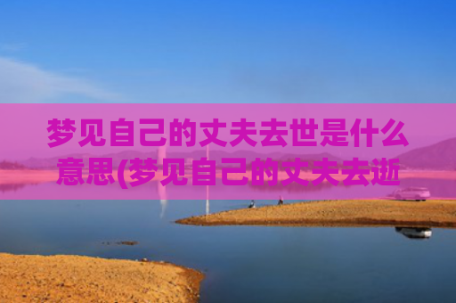 梦见自己的丈夫去世是什么意思(梦见自己的丈夫去逝了)
