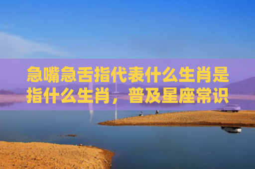 急嘴急舌指代表什么生肖是指什么生肖，普及星座常识