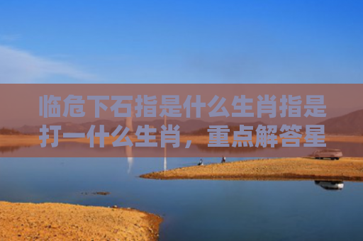临危下石指是什么生肖指是打一什么生肖，重点解答星座释义