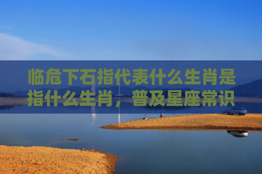 临危下石指代表什么生肖是指什么生肖，普及星座常识