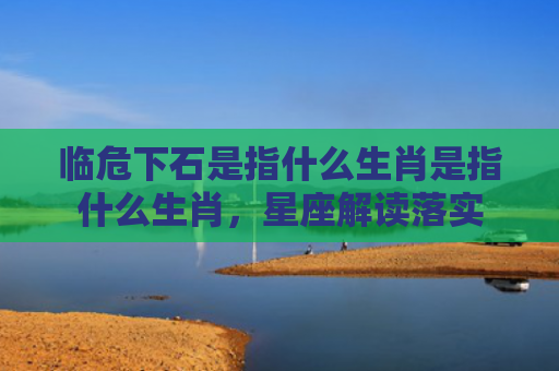 临危下石是指什么生肖是指什么生肖，星座解读落实