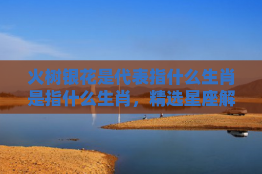 火树银花是代表指什么生肖是指什么生肖，精选星座解释