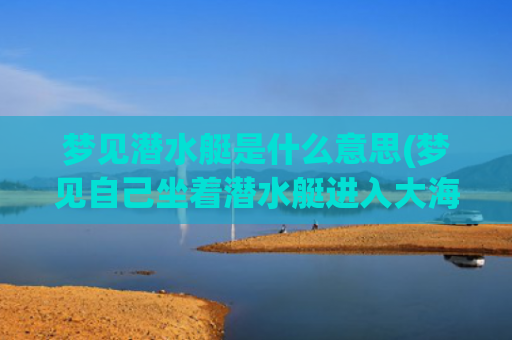 梦见潜水艇是什么意思(梦见自己坐着潜水艇进入大海)