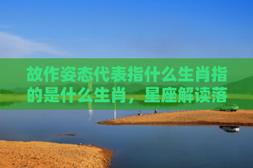 故作姿态代表指什么生肖指的是什么生肖，星座解读落实