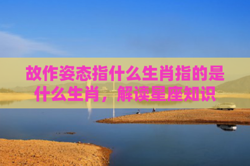 故作姿态指什么生肖指的是什么生肖，解读星座知识