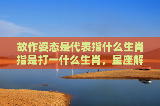 故作姿态是代表指什么生肖指是打一什么生肖，星座解读落实