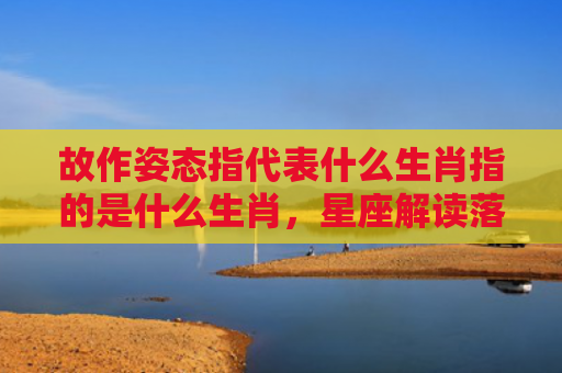 故作姿态指代表什么生肖指的是什么生肖，星座解读落实