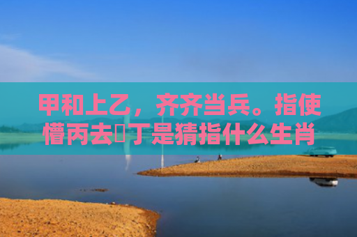 甲和上乙，齐齐当兵。指使懵丙去搵丁是猜指什么生肖指的是什么生肖，星座解读落实