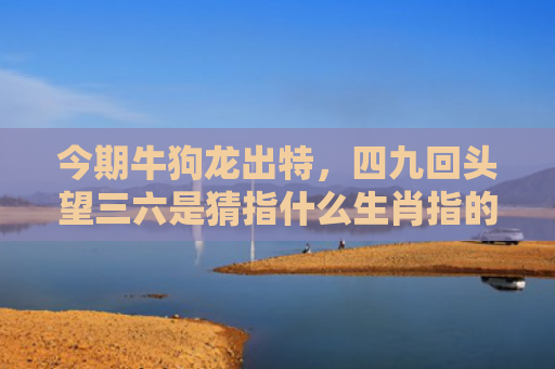 今期牛狗龙出特，四九回头望三六是猜指什么生肖指的是什么生肖，精选星座解释