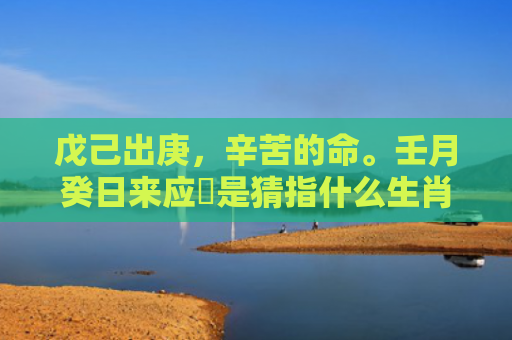 戊己出庚，辛苦的命。壬月癸日来应徴是猜指什么生肖是指什么生肖，精选星座解释
