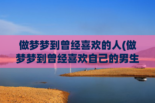 做梦梦到曾经喜欢的人(做梦梦到曾经喜欢自己的男生)