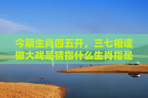 今期生肖四五开，三七相逢做大戏是猜指什么生肖指是打一什么生肖，解读星座知识