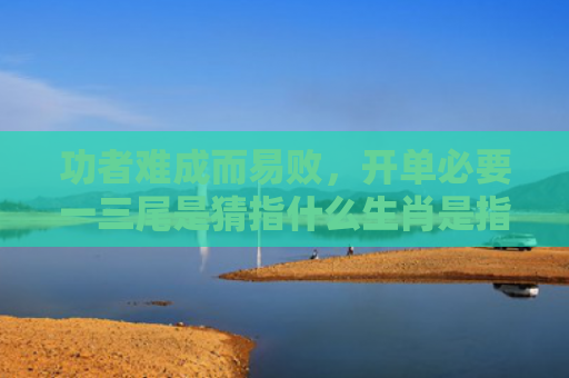 功者难成而易败，开单必要一三尾是猜指什么生肖是指什么生肖，解读星座知识
