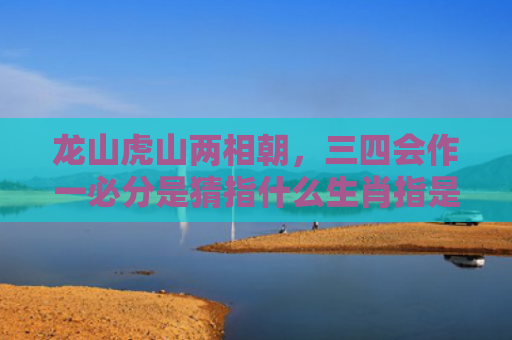 龙山虎山两相朝，三四会作一必分是猜指什么生肖指是打一什么生肖，星座解读落实