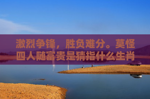 激烈争锋，胜负难分。莫怪四人随富贵是猜指什么生肖是指什么生肖，经典解答星座知识