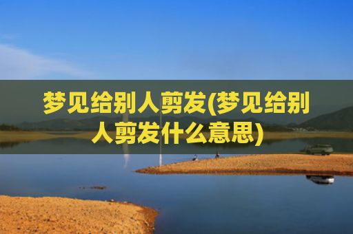 梦见给别人剪发(梦见给别人剪发什么意思)