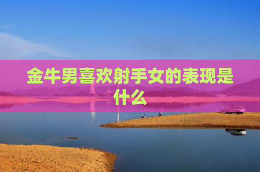 金牛男喜欢射手女的表现是什么