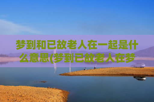 梦到和已故老人在一起是什么意思(梦到已故老人在梦里又死了)