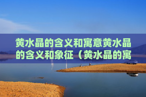 黄水晶的含义和寓意黄水晶的含义和象征（黄水晶的寓意和灵性）