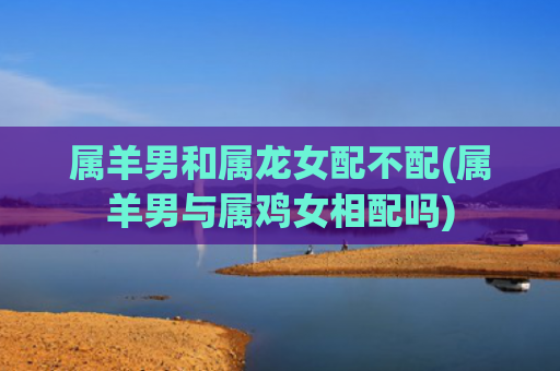 属羊男和属龙女配不配(属羊男与属鸡女相配吗)
