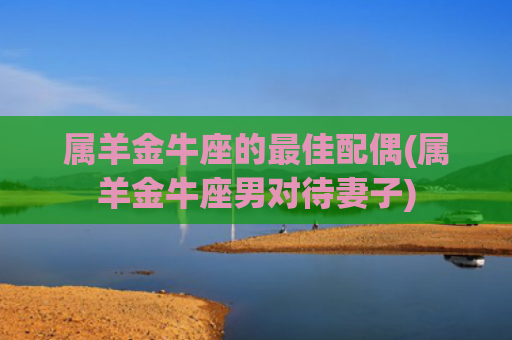 属羊金牛座的最佳配偶(属羊金牛座男对待妻子)