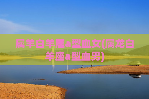 属羊白羊座a型血女(属龙白羊座a型血男)