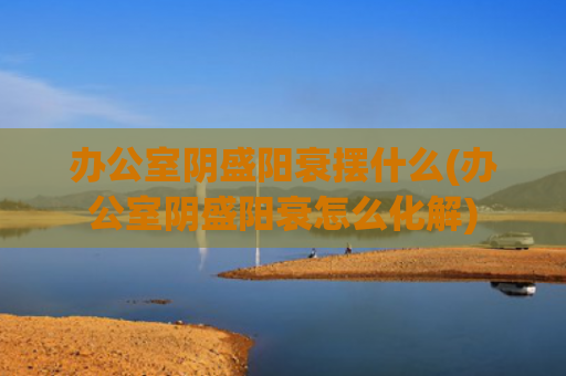 办公室阴盛阳衰摆什么(办公室阴盛阳衰怎么化解)