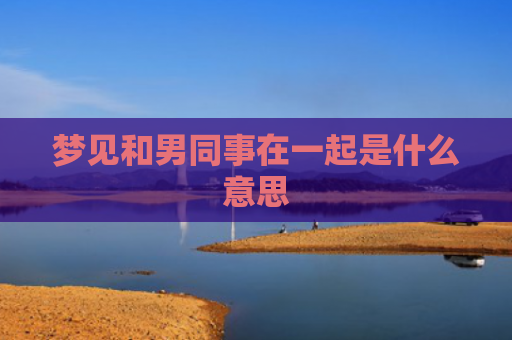梦见和男同事在一起是什么意思