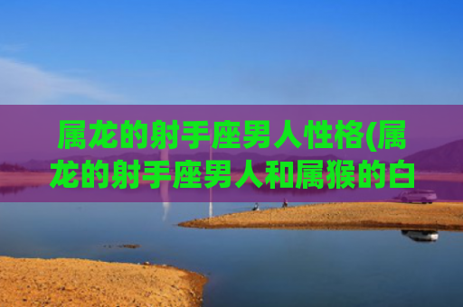 属龙的射手座男人性格(属龙的射手座男人和属猴的白羊座女人)