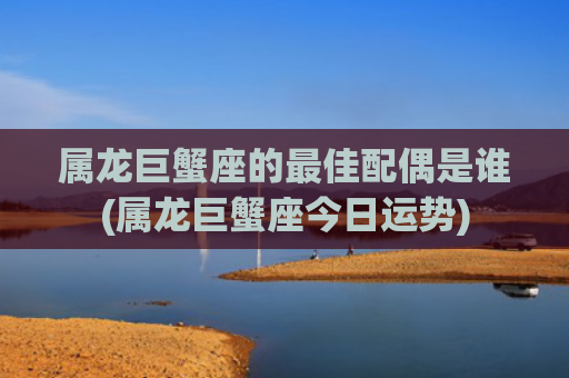 属龙巨蟹座的最佳配偶是谁(属龙巨蟹座今日运势)