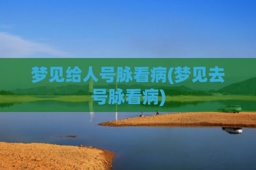 梦见给人号脉看病(梦见去号脉看病) 梦见给人号脉看病(梦见去号脉看病)