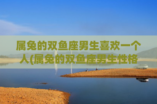 属兔的双鱼座男生喜欢一个人(属兔的双鱼座男生性格特点)
