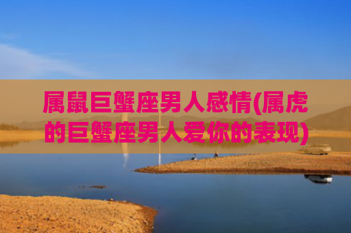 属鼠巨蟹座男人感情(属虎的巨蟹座男人爱你的表现)