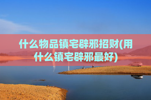 什么物品镇宅辟邪招财(用什么镇宅辟邪最好)