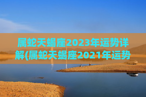属蛇天蝎座2023年运势详解(属蛇天蝎座2021年运势详解)