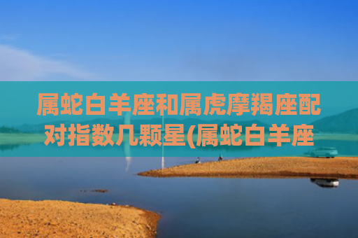 属蛇白羊座和属虎摩羯座配对指数几颗星(属蛇白羊座和属虎白羊座)