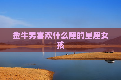 金牛男喜欢什么座的星座女孩