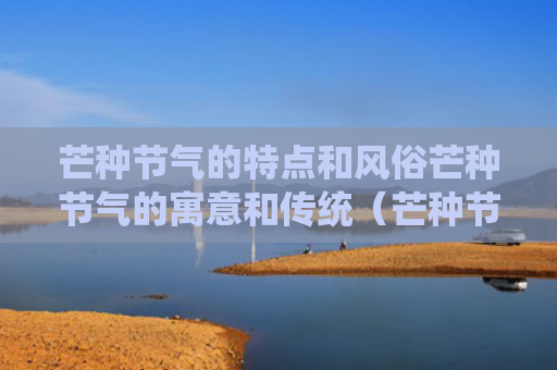 芒种节气的特点和风俗芒种节气的寓意和传统（芒种节气的特点是什么）