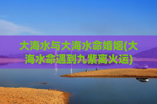 大海水与大海水命婚姻(大海水命遇到九紫离火运)