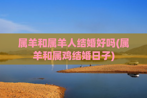 属羊和属羊人结婚好吗(属羊和属鸡结婚日子)