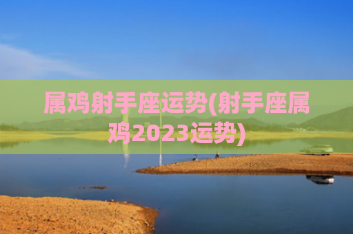 属鸡射手座运势(射手座属鸡2023运势) 属鸡射手座运势(射手座属鸡2023运势)