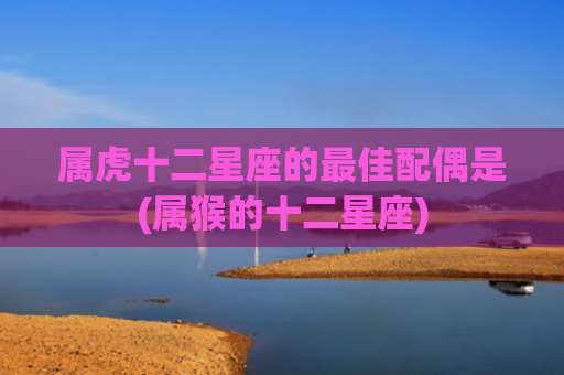 属虎十二星座的最佳配偶是(属猴的十二星座) 属虎十二星座的最佳配偶是(属猴的十二星座)