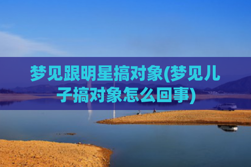 梦见跟明星搞对象(梦见儿子搞对象怎么回事)
