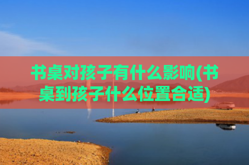 书桌对孩子有什么影响(书桌到孩子什么位置合适)