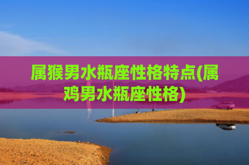属猴男水瓶座性格特点(属鸡男水瓶座性格)