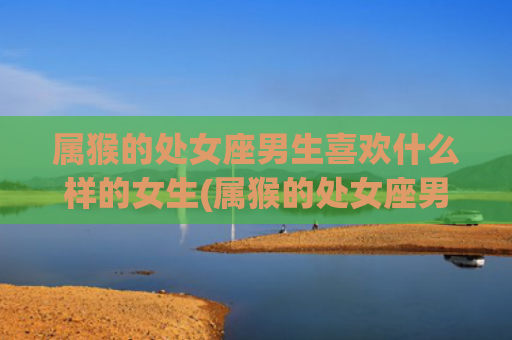 属猴的处女座男生喜欢什么样的女生(属猴的处女座男生脸红)