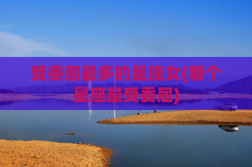 受委屈最多的星座女(哪个星座最受委屈)
