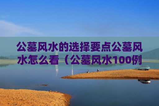公墓风水的选择要点公墓风水怎么看（公墓风水100例图解）