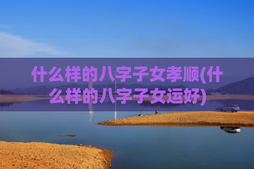 什么样的八字子女孝顺(什么样的八字子女运好)